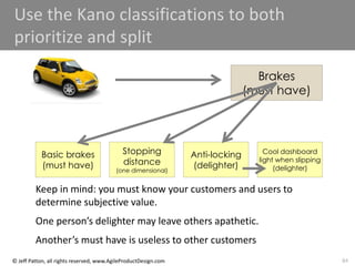 84
© Jeff Patton, all rights reserved, www.AgileProductDesign.com
Use the Kano classifications to both
prioritize and split
Brakes
(must have)
Basic brakes
(must have)
Stopping
distance
(one dimensional)
Anti-locking
(delighter)
Cool dashboard
light when slipping
(delighter)
Keep in mind: you must know your customers and users to
determine subjective value.
One person’s delighter may leave others apathetic.
Another’s must have is useless to other customers
 