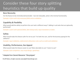 88
© Jeff Patton, all rights reserved, www.AgileProductDesign.com
Consider these four story splitting
heuristics that build up quality
Bare Necessity
For the feature to be minimally demonstrable – but not releasable, what is the minimal functionality
Example: A form with only necessary fields and no validation
Capability & Flexibility
What would add the ability to perform the user task in different ways? Adding in sub tasks that are optionally
performed?
Example: a form with optional fields, date lookup tools, input translation on dates
Safety
What would make this feature safer for me to use? For both the user, and for the business paying for the
software?
Example: input validation, enforcement of business rules such as credit card validation
Usability, Performance, Sex Appeal
What would make this feature easier to use? More desirable to use? Faster to use?
Example: auto-completion, sexy visual design, speed keys
* Adapted from Gerard Meszaros’ “Storyotypes”
 