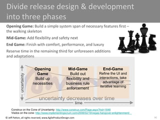 90
© Jeff Patton, all rights reserved, www.AgileProductDesign.com
Divide release design & development
into three phases
Opening Game: Build a simple system span of necessary features first –
the walking skeleton
Mid-Game: Add flexibility and safety next
End Game: Finish with comfort, performance, and luxury
Reserve time in the remaining third for unforeseen additions
and adaptations
time
uncertainty decreases over time
uncertainty
Opening
Game
Build up
necessities
Mid-Game
Build out
flexibility and
business rule
enforcement
End-Game
Refine the UI and
interactions, take
advantage of
iterative learning
Construx on the Cone of Uncertainty: http://www.construx.com/Page.aspx?hid=1648
Visdos on the cone: http://www.implementingscrum.com/2008/02/19/vegas-hangover-enlightenment/
 