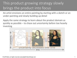 91
© Jeff Patton, all rights reserved, www.AgileProductDesign.com
time
uncertainty decreases over time
uncertainty
This product growing strategy slowly
brings the product into focus
An artist envisions an entire painting by starting with a sketch or an
under-painting and slowly building up detail
Apply the same strategy to learn about the product domain as
quickly as possible – to chase out uncertainty before too heavily
investing
Opening
Game
Build up
necessities
Mid-Game
Build out
flexibility and
business rule
enforcement
End-Game
Refine the UI and
interactions, take
advantage of
iterative learning
 