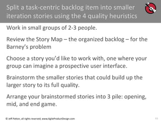 93
© Jeff Patton, all rights reserved, www.AgileProductDesign.com
Split a task-centric backlog item into smaller
iteration stories using the 4 quality heuristics
Work in small groups of 2-3 people.
Review the Story Map – the organized backlog – for the
Barney’s problem
Choose a story you’d like to work with, one where your
group can imagine a prospective user interface.
Brainstorm the smaller stories that could build up the
larger story to its full quality.
Arrange your brainstormed stories into 3 pile: opening,
mid, and end game.
 