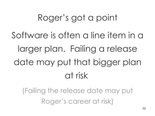 Roger’s got a point Software is often a line item in a larger plan.  Failing a release date may put that bigger plan at risk  (Failing the release date may put Roger’s career at risk) 