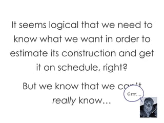 It seems logical that we need to know what we want in order to estimate its construction and get it on schedule, right? But we know that we can’t  really  know… Grrr…. 