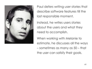 Paul defers writing user stories that describe software features till the last responsible moment. Instead, he writes users stories about the users and what they need to accomplish. When working with Melanie to estimate, he discusses all the ways – sometimes as many as 50 – that the user can satisfy their goals.  