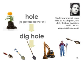 Understand what users need to accomplish, and defer feature decisions untill the last responsible moment. hole (to put the flower in) dig hole 