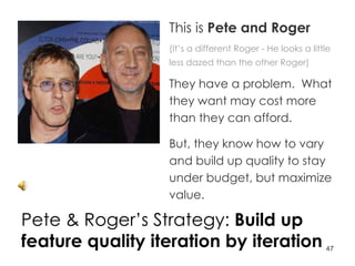 Pete & Roger’s Strategy:  Build up feature quality iteration by iteration This is  Pete and Roger (It’s a different Roger - He looks a little less dazed than the other Roger) They have a problem.  What they want may cost more than they can afford.  But, they know how to vary and build up quality to stay under budget, but maximize value. 