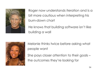 Melanie thinks twice before asking what people want She pays closer attention to their goals – the outcomes they’re looking for Roger now understands iteration and is a bit more cautious when interpreting his burn-down chart He knows that building software isn’t like building a wall 