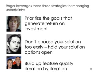 Roger leverages these three strategies for managing uncertainty: Prioritize the goals that generate return on investment Don’t choose your solution too early – hold your solution options open Build up feature quality iteration by iteration 
