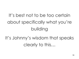 It’s best not to be too certain about specifically what you’re building It’s Johnny’s wisdom that speaks clearly to this… 
