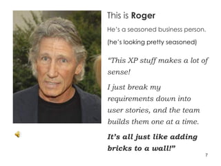 This is  Roger He’s a seasoned business person. (he’s looking pretty seasoned) “ This XP stuff makes a lot of sense!  I just break my requirements down into user stories, and the team builds them one at a time.  It’s all just like adding bricks to a wall!” 
