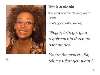This is  Melanie She works on the development team (she’s good with people) “ Roger, let’s get your requirements down as user stories.  You’re the expert.  So, tell me what you want.” 