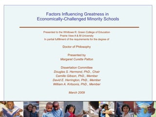 Factors Influencing Greatness in  Economically-Challenged Minority Schools Presented to the Whitlowe R. Green College of Education Prairie View A & M University In partial fulfillment of the requirements for the degree of Doctor of Philosophy Presented by Margaret Curette Patton Dissertation Committee Douglas S. Hermond, PhD., Chair Camille Gibson, PhD., Member David E. Herrington, PhD., Member William A. Kritsonis, PhD., Member March 2009 