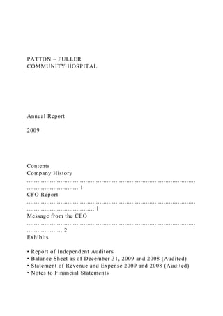 PATTON – FULLER
COMMUNITY HOSPITAL
Annual Report
2009
Contents
Company History
...............................................................................................
............................. 1
CFO Report
...............................................................................................
...................................... 1
Message from the CEO
...............................................................................................
.................... 2
Exhibits
• Report of Independent Auditors
• Balance Sheet as of December 31, 2009 and 2008 (Audited)
• Statement of Revenue and Expense 2009 and 2008 (Audited)
• Notes to Financial Statements
 