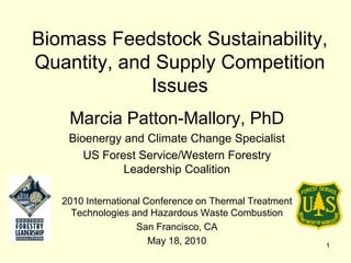 Biomass Feedstock Sustainability,
Quantity, and Supply Competition
             Issues
    Marcia Patton-Mallory, PhD
    Bioenergy and Climate Change Specialist
       US Forest Service/Western Forestry
              Leadership Coalition

   2010 International Conference on Thermal Treatment
     Technologies and Hazardous Waste Combustion
                    San Francisco, CA
                       May 18, 2010                     1
 