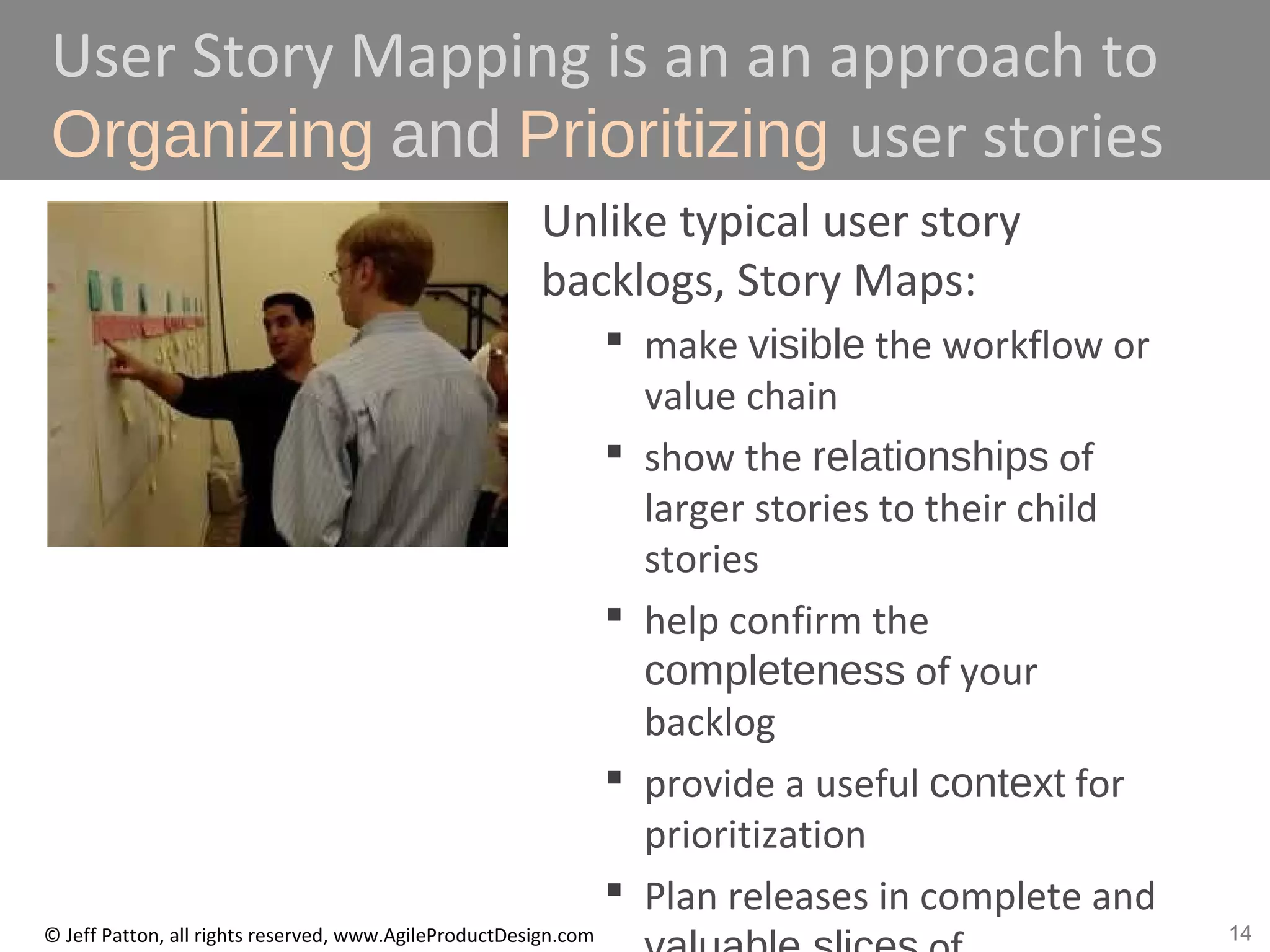 14© Jeff Patton, all rights reserved, www.AgileProductDesign.com
User Story Mapping is an an approach to
Organizing and Prioritizing user stories
Unlike typical user story
backlogs, Story Maps:
 make visible the workflow or
value chain
 show the relationships of
larger stories to their child
stories
 help confirm the
completeness of your
backlog
 provide a useful context for
prioritization
 Plan releases in complete and
 