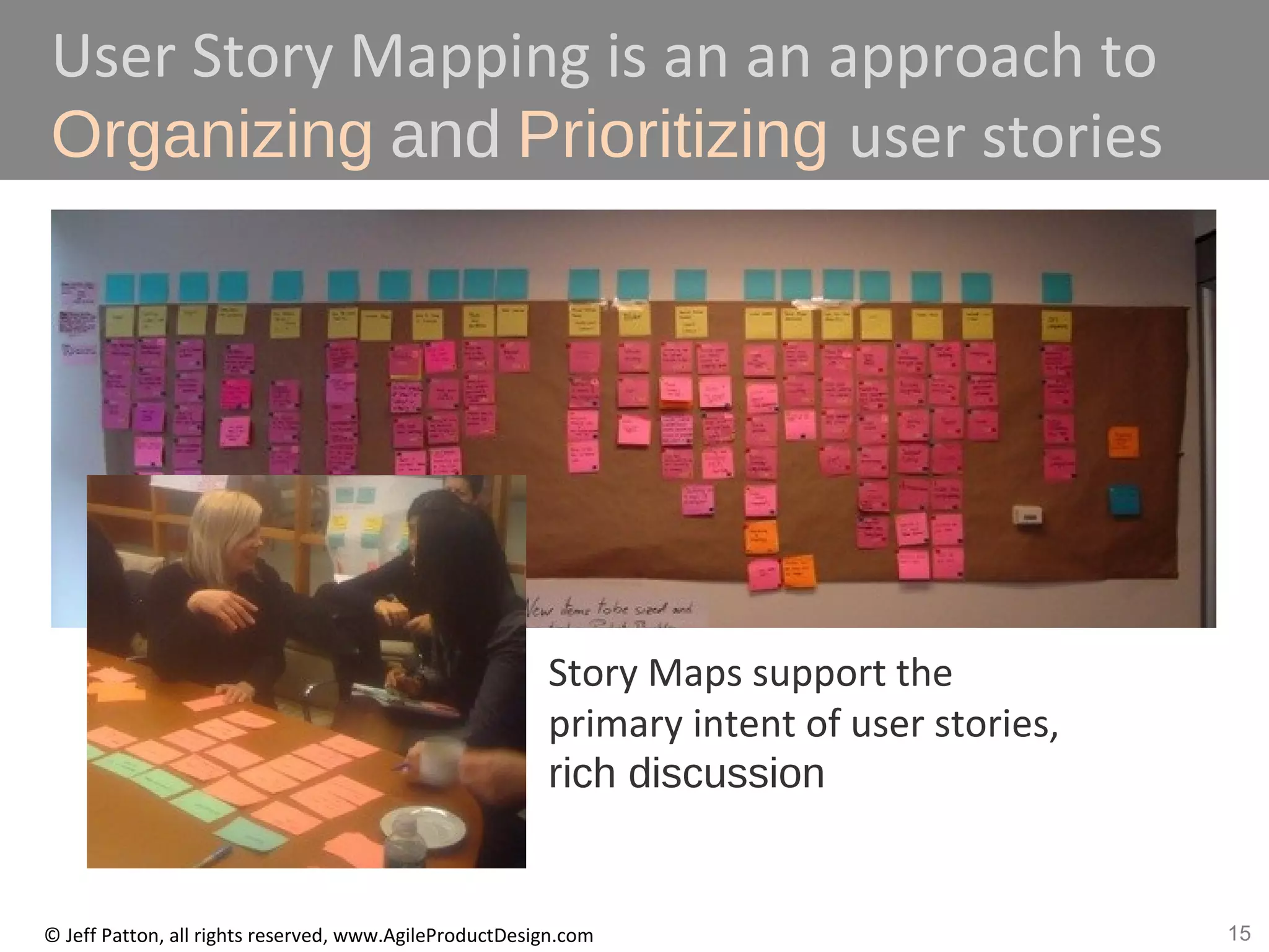 15© Jeff Patton, all rights reserved, www.AgileProductDesign.com
User Story Mapping is an an approach to
Organizing and Prioritizing user stories
Story Maps support the
primary intent of user stories,
rich discussion
 