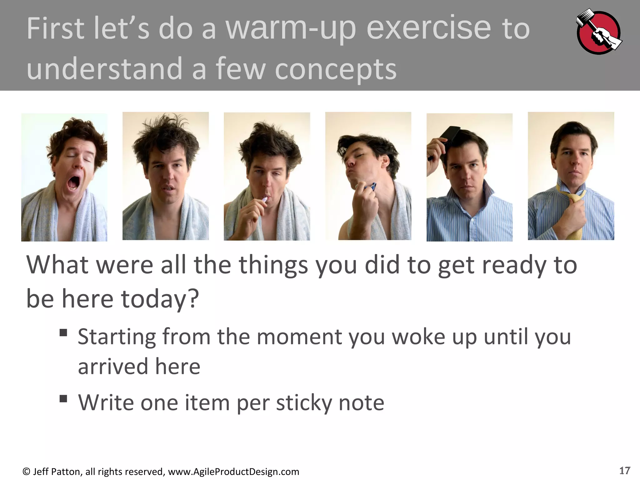 17© Jeff Patton, all rights reserved, www.AgileProductDesign.com
First let’s do a warm-up exercise to
understand a few concepts
What were all the things you did to get ready to
be here today?
 Starting from the moment you woke up until you
arrived here
 Write one item per sticky note
17
 