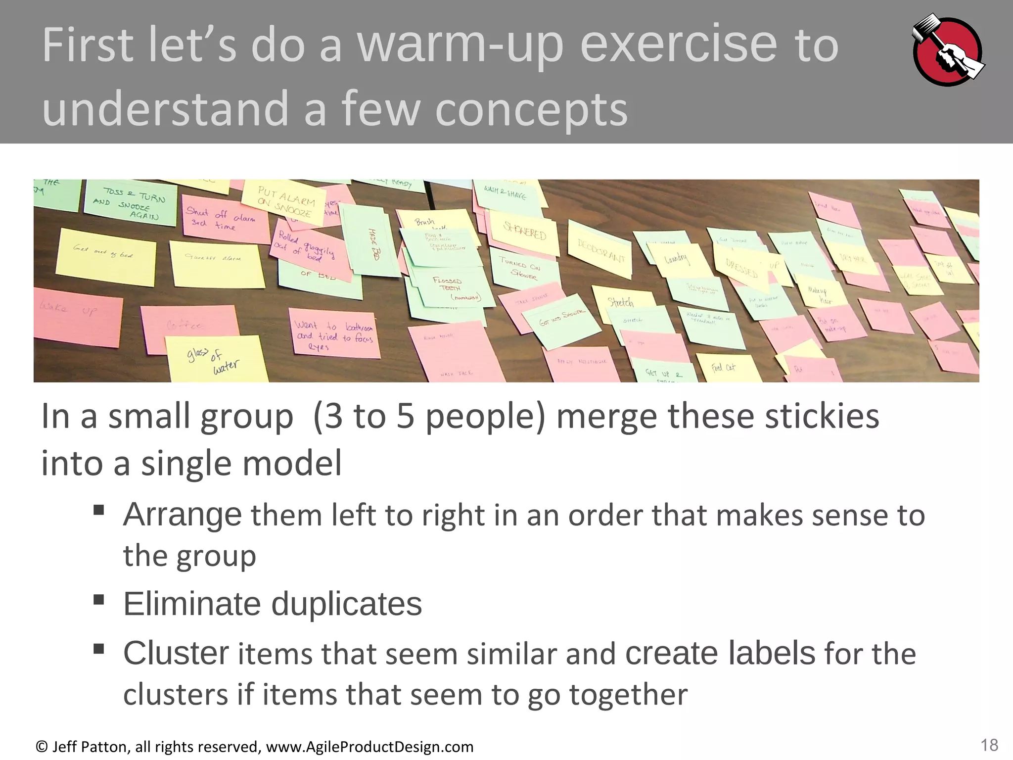 18© Jeff Patton, all rights reserved, www.AgileProductDesign.com
First let’s do a warm-up exercise to
understand a few concepts
In a small group (3 to 5 people) merge these stickies
into a single model
 Arrange them left to right in an order that makes sense to
the group
 Eliminate duplicates
 Cluster items that seem similar and create labels for the
clusters if items that seem to go together
 