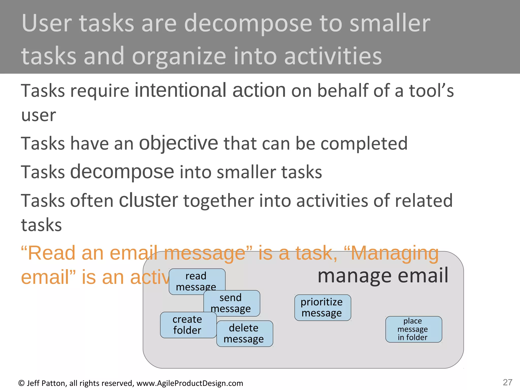 27© Jeff Patton, all rights reserved, www.AgileProductDesign.com
activitymanage email
User tasks are decompose to smaller
tasks and organize into activities
Tasks require intentional action on behalf of a tool’s
user
Tasks have an objective that can be completed
Tasks decompose into smaller tasks
Tasks often cluster together into activities of related
tasks
“Read an email message” is a task, “Managing
email” is an activity.
task
task
task
task
task
task
read
message
send
message
create
folder delete
message
prioritize
message
place
message
in folder
 