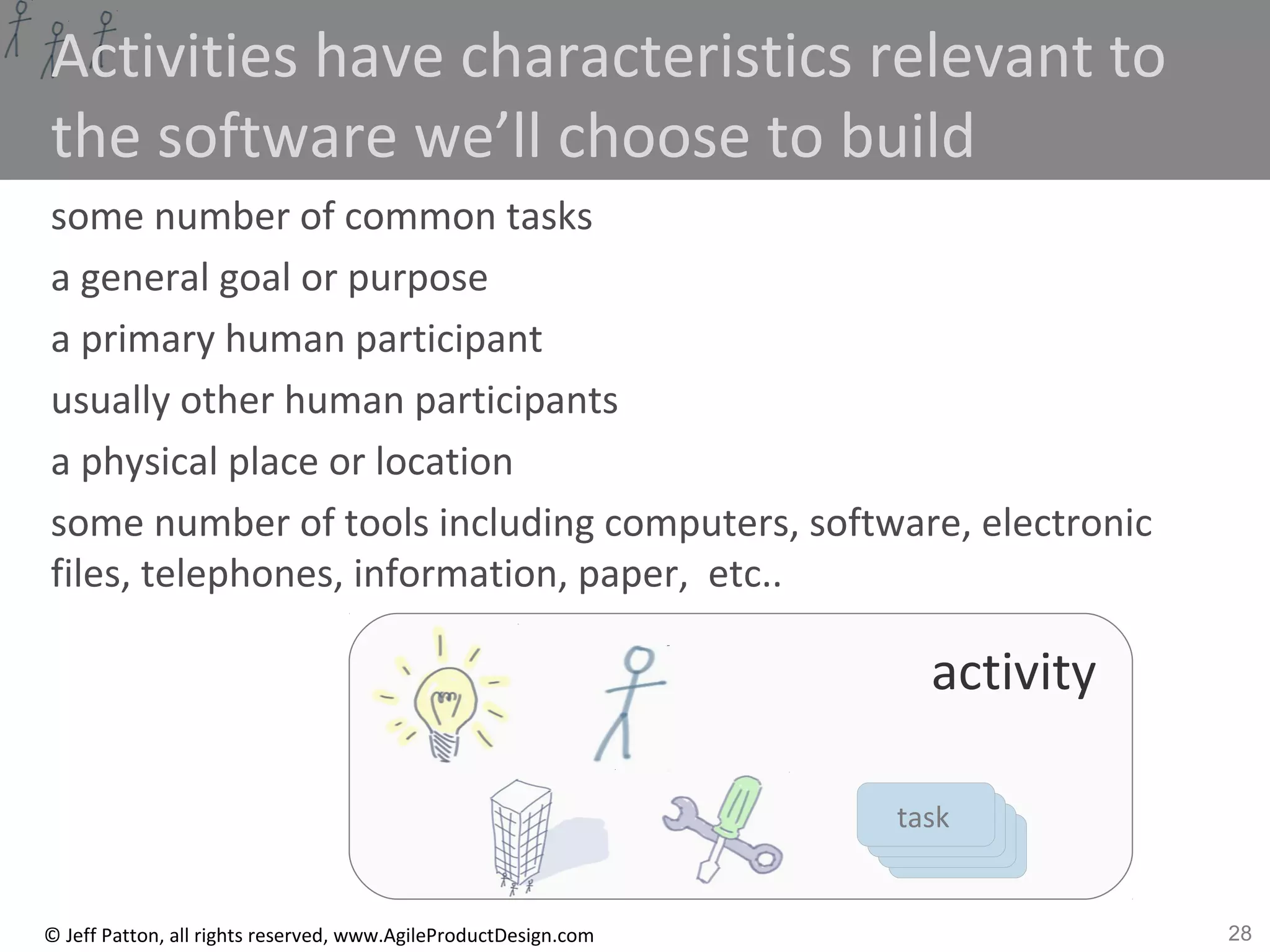 28© Jeff Patton, all rights reserved, www.AgileProductDesign.com
tasktasktasktask
Activities have characteristics relevant to
the software we’ll choose to build
some number of common tasks
a general goal or purpose
a primary human participant
usually other human participants
a physical place or location
some number of tools including computers, software, electronic
files, telephones, information, paper, etc..
activity
 