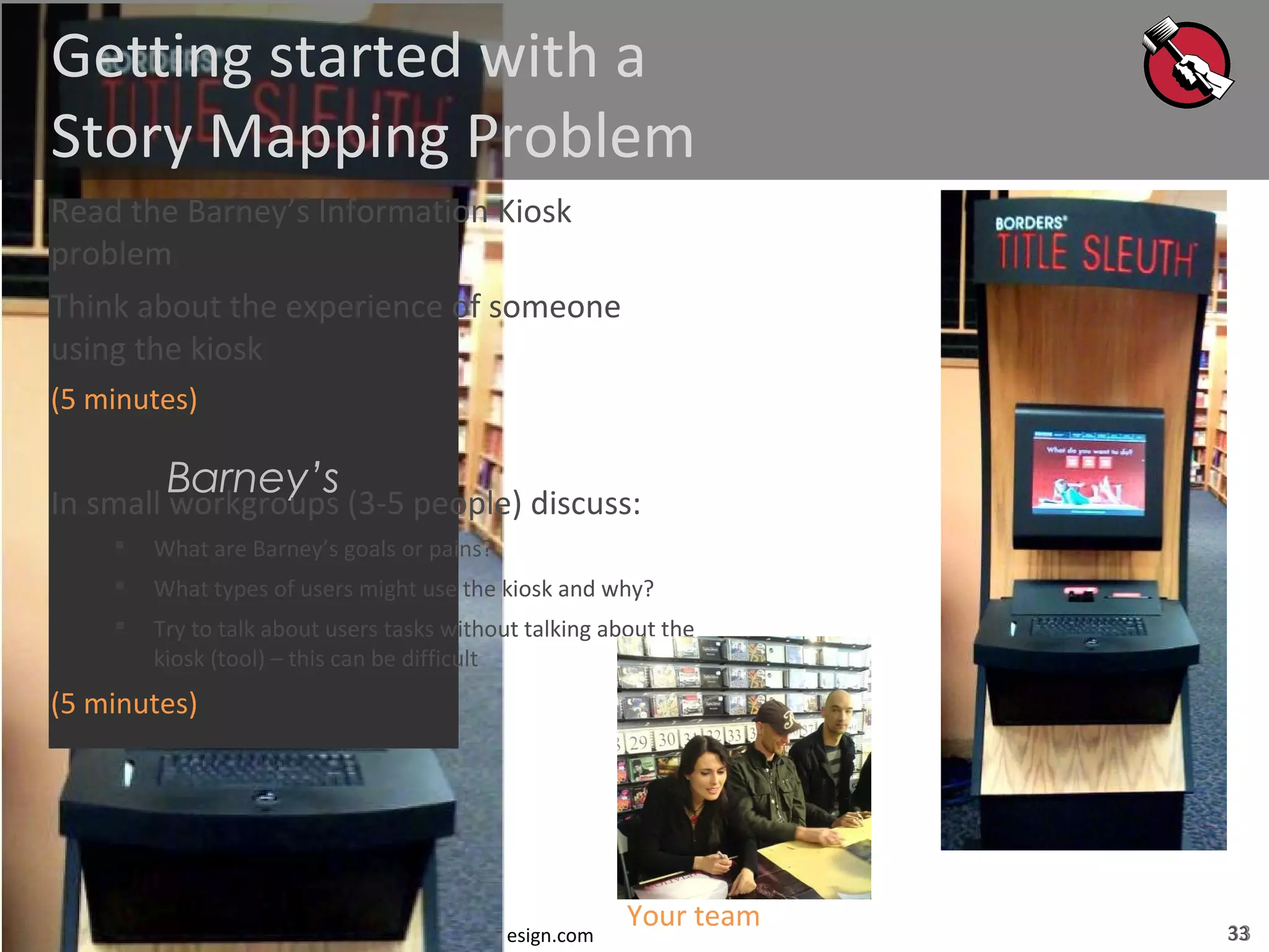 33© Jeff Patton, all rights reserved, www.AgileProductDesign.com
Barney’s
Getting started with a
Story Mapping Problem
Read the Barney’s Information Kiosk
problem
Think about the experience of someone
using the kiosk
(5 minutes)
In small workgroups (3-5 people) discuss:
 What are Barney’s goals or pains?
 What types of users might use the kiosk and why?
 Try to talk about users tasks without talking about the
kiosk (tool) – this can be difficult
(5 minutes)
Your team 33
 