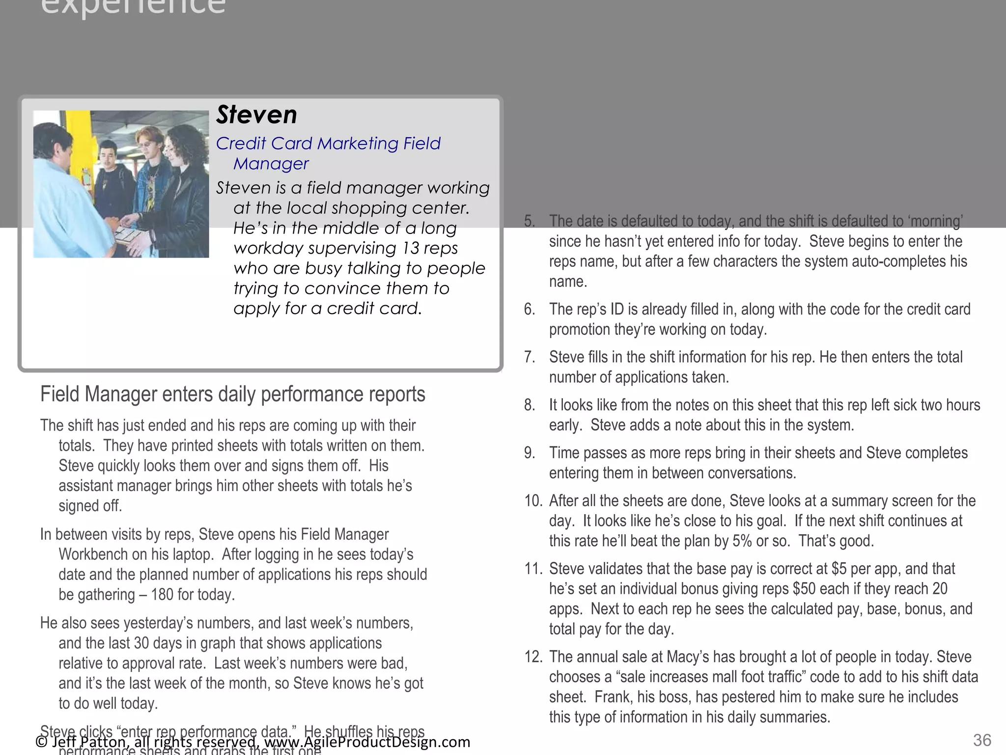 36© Jeff Patton, all rights reserved, www.AgileProductDesign.com
experience
Field Manager enters daily performance reports
The shift has just ended and his reps are coming up with their
totals. They have printed sheets with totals written on them.
Steve quickly looks them over and signs them off. His
assistant manager brings him other sheets with totals he’s
signed off.
In between visits by reps, Steve opens his Field Manager
Workbench on his laptop. After logging in he sees today’s
date and the planned number of applications his reps should
be gathering – 180 for today.
He also sees yesterday’s numbers, and last week’s numbers,
and the last 30 days in graph that shows applications
relative to approval rate. Last week’s numbers were bad,
and it’s the last week of the month, so Steve knows he’s got
to do well today.
Steve clicks “enter rep performance data.” He shuffles his reps
5. The date is defaulted to today, and the shift is defaulted to ‘morning’
since he hasn’t yet entered info for today. Steve begins to enter the
reps name, but after a few characters the system auto-completes his
name.
6. The rep’s ID is already filled in, along with the code for the credit card
promotion they’re working on today.
7. Steve fills in the shift information for his rep. He then enters the total
number of applications taken.
8. It looks like from the notes on this sheet that this rep left sick two hours
early. Steve adds a note about this in the system.
9. Time passes as more reps bring in their sheets and Steve completes
entering them in between conversations.
10. After all the sheets are done, Steve looks at a summary screen for the
day. It looks like he’s close to his goal. If the next shift continues at
this rate he’ll beat the plan by 5% or so. That’s good.
11. Steve validates that the base pay is correct at $5 per app, and that
he’s set an individual bonus giving reps $50 each if they reach 20
apps. Next to each rep he sees the calculated pay, base, bonus, and
total pay for the day.
12. The annual sale at Macy’s has brought a lot of people in today. Steve
chooses a “sale increases mall foot traffic” code to add to his shift data
sheet. Frank, his boss, has pestered him to make sure he includes
this type of information in his daily summaries.
Steven
Credit Card Marketing Field
Manager
Steven is a field manager working
at the local shopping center.
He’s in the middle of a long
workday supervising 13 reps
who are busy talking to people
trying to convince them to
apply for a credit card.
 