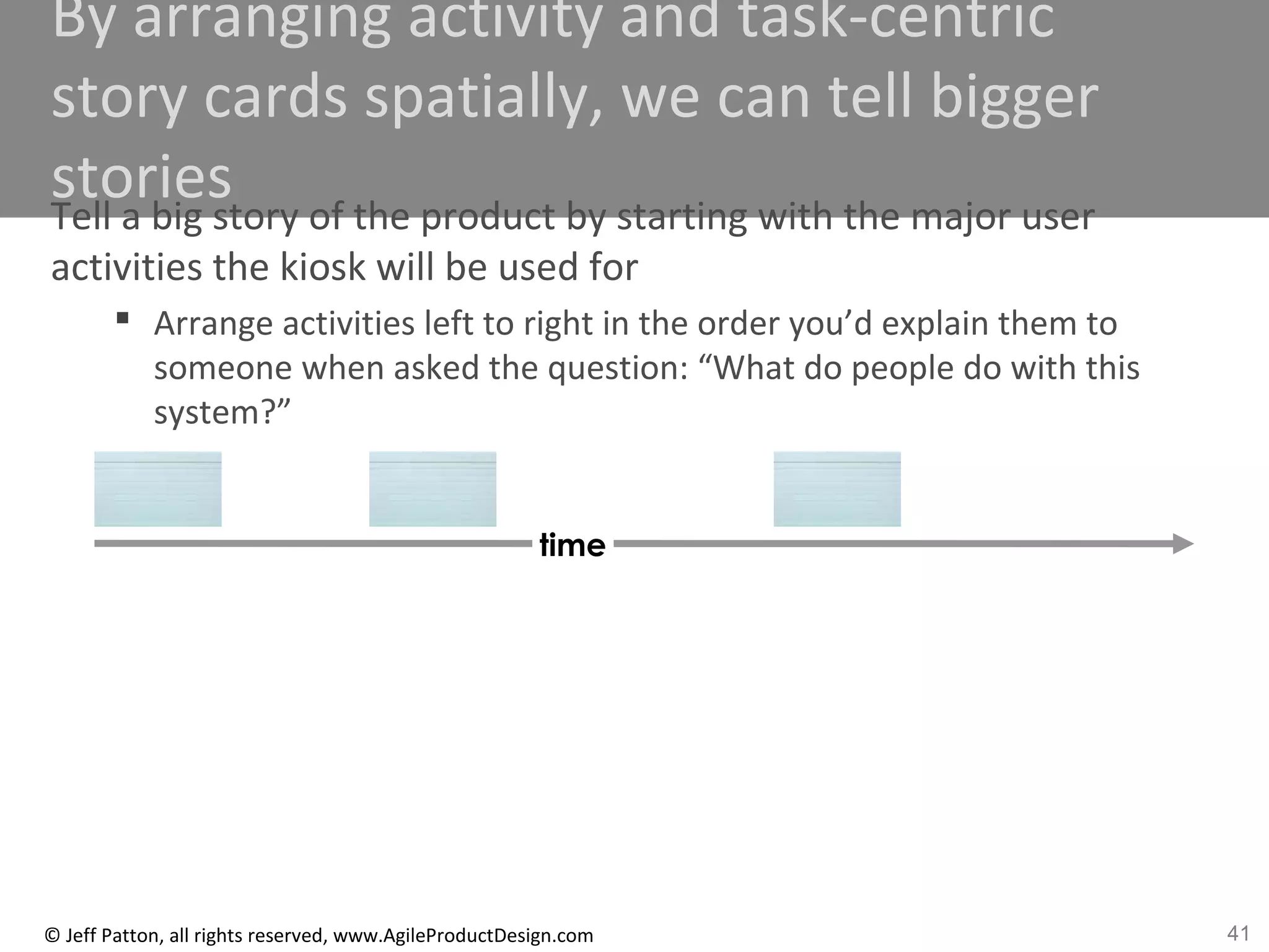 41© Jeff Patton, all rights reserved, www.AgileProductDesign.com
By arranging activity and task-centric
story cards spatially, we can tell bigger
storiesTell a big story of the product by starting with the major user
activities the kiosk will be used for
 Arrange activities left to right in the order you’d explain them to
someone when asked the question: “What do people do with this
system?”
time
 