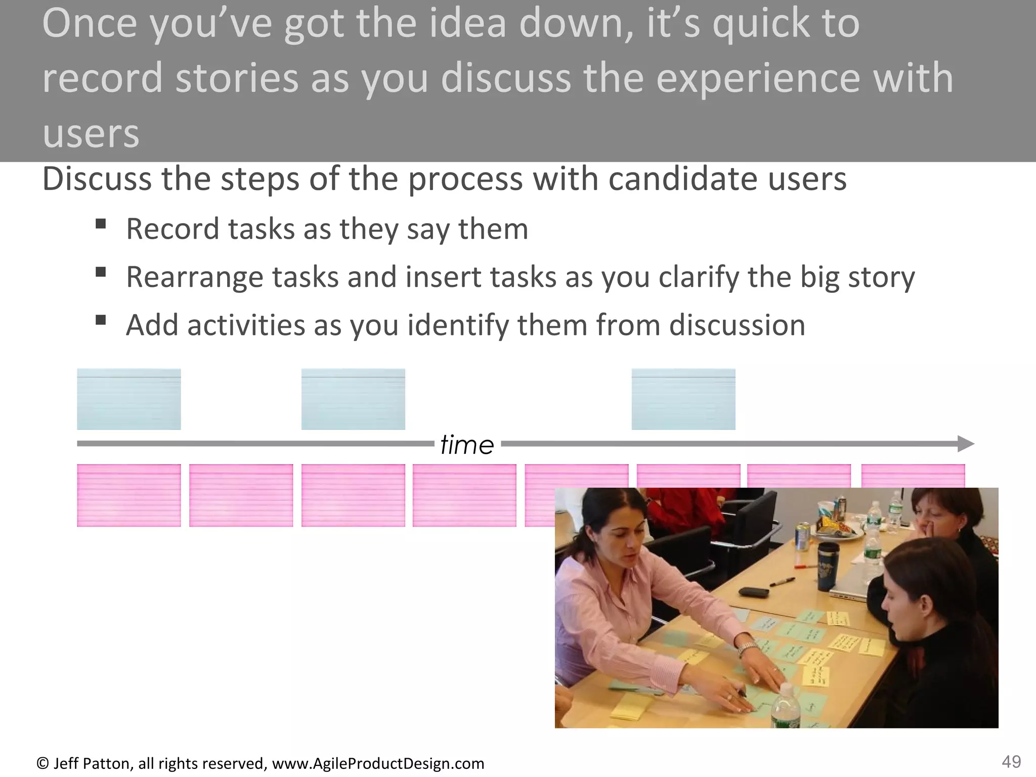 49© Jeff Patton, all rights reserved, www.AgileProductDesign.com
Once you’ve got the idea down, it’s quick to
record stories as you discuss the experience with
users
Discuss the steps of the process with candidate users
 Record tasks as they say them
 Rearrange tasks and insert tasks as you clarify the big story
 Add activities as you identify them from discussion
time
 