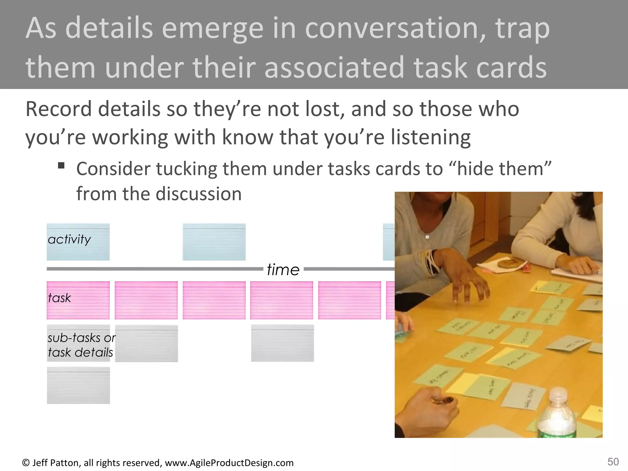 50© Jeff Patton, all rights reserved, www.AgileProductDesign.com
As details emerge in conversation, trap
them under their associated task cards
Record details so they’re not lost, and so those who
you’re working with know that you’re listening
 Consider tucking them under tasks cards to “hide them”
from the discussion
time
activity
task
sub-tasks or
task details
 