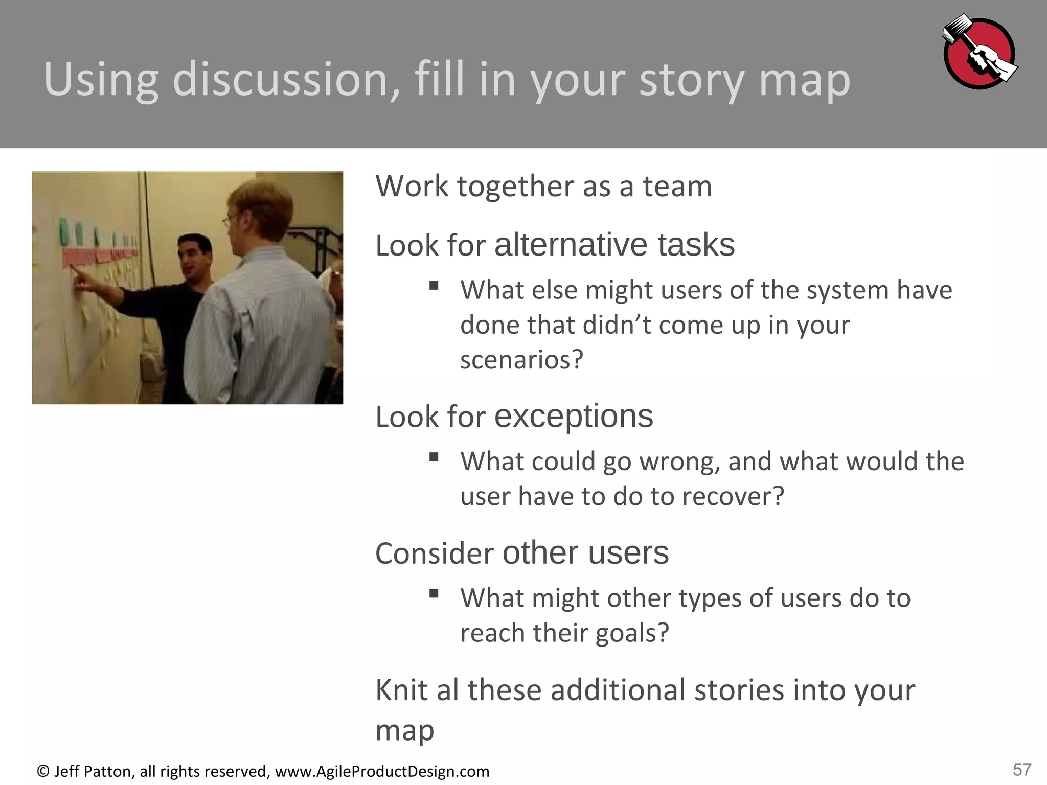 57© Jeff Patton, all rights reserved, www.AgileProductDesign.com
Using discussion, fill in your story map
Work together as a team
Look for alternative tasks
 What else might users of the system have
done that didn’t come up in your
scenarios?
Look for exceptions
 What could go wrong, and what would the
user have to do to recover?
Consider other users
 What might other types of users do to
reach their goals?
Knit al these additional stories into your
map
 
