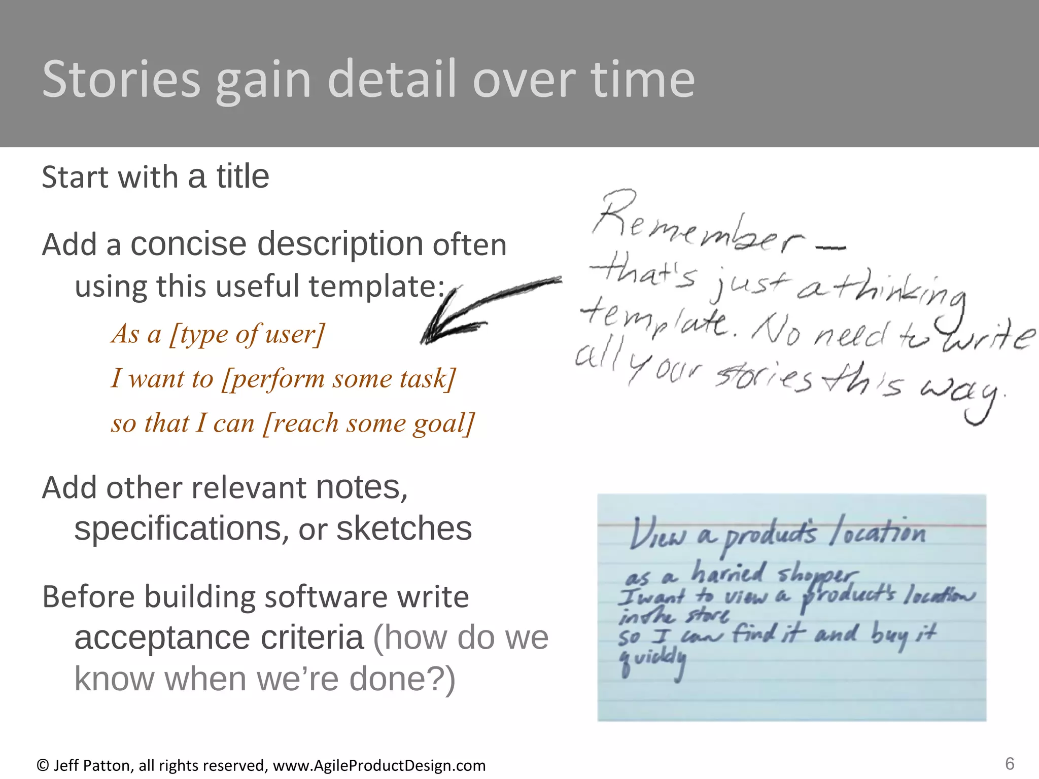 6© Jeff Patton, all rights reserved, www.AgileProductDesign.com
Stories gain detail over time
Start with a title
Add a concise description often
using this useful template:
As a [type of user]
I want to [perform some task]
so that I can [reach some goal]
Add other relevant notes,
specifications, or sketches
Before building software write
acceptance criteria (how do we
know when we’re done?)
 