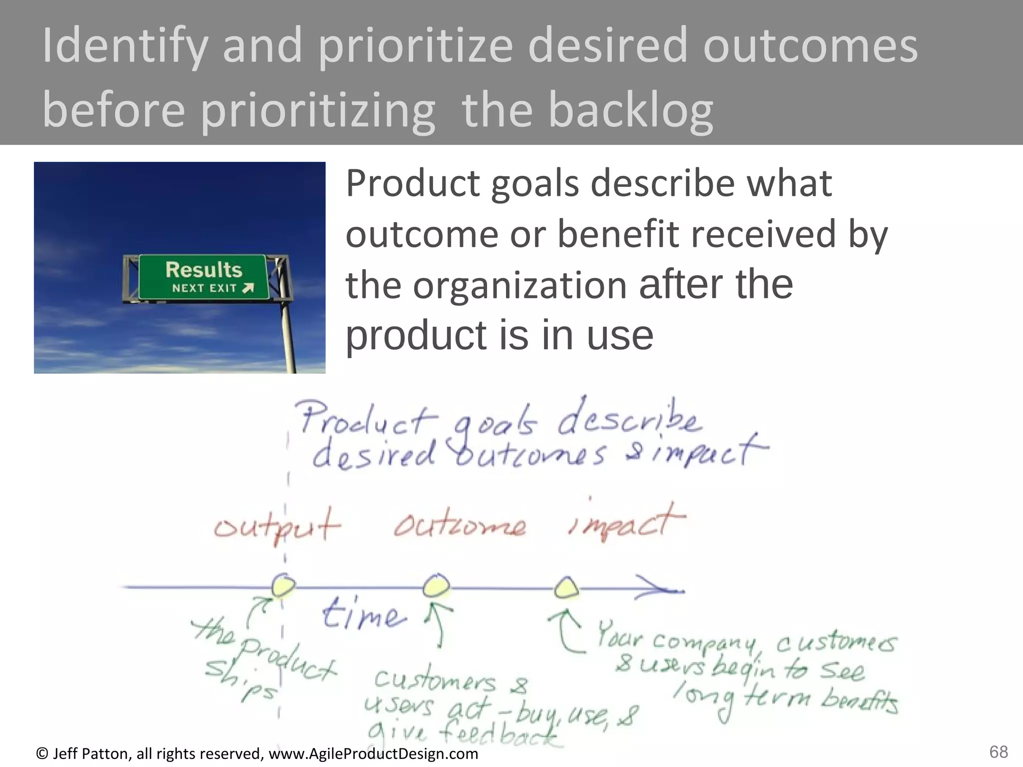 68© Jeff Patton, all rights reserved, www.AgileProductDesign.com
Identify and prioritize desired outcomes
before prioritizing the backlog
Product goals describe what
outcome or benefit received by
the organization after the
product is in use
 