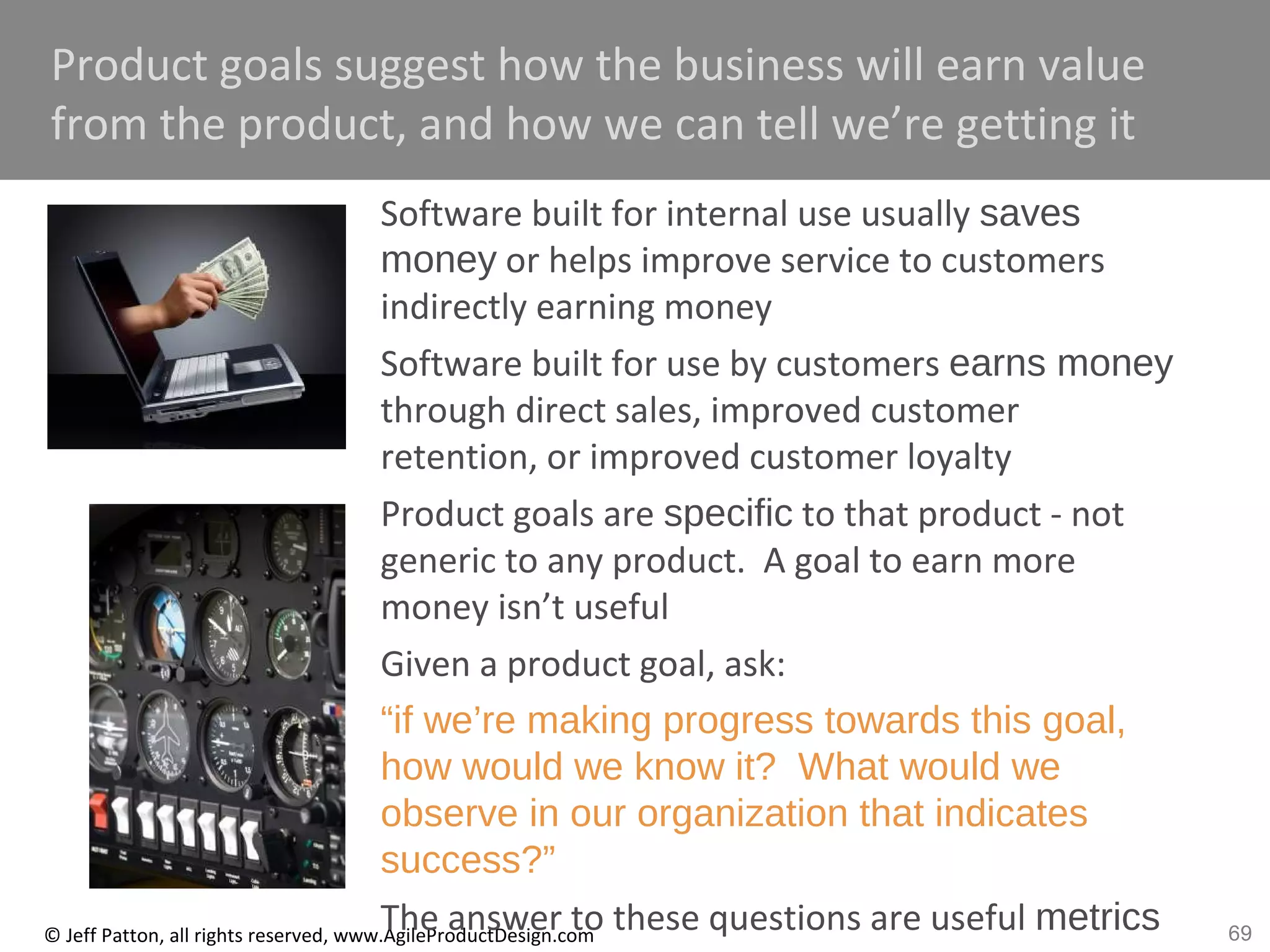 69© Jeff Patton, all rights reserved, www.AgileProductDesign.com
Product goals suggest how the business will earn value
from the product, and how we can tell we’re getting it
Software built for internal use usually saves
money or helps improve service to customers
indirectly earning money
Software built for use by customers earns money
through direct sales, improved customer
retention, or improved customer loyalty
Product goals are specific to that product - not
generic to any product. A goal to earn more
money isn’t useful
Given a product goal, ask:
“if we’re making progress towards this goal,
how would we know it? What would we
observe in our organization that indicates
success?”
The answer to these questions are useful metrics
 