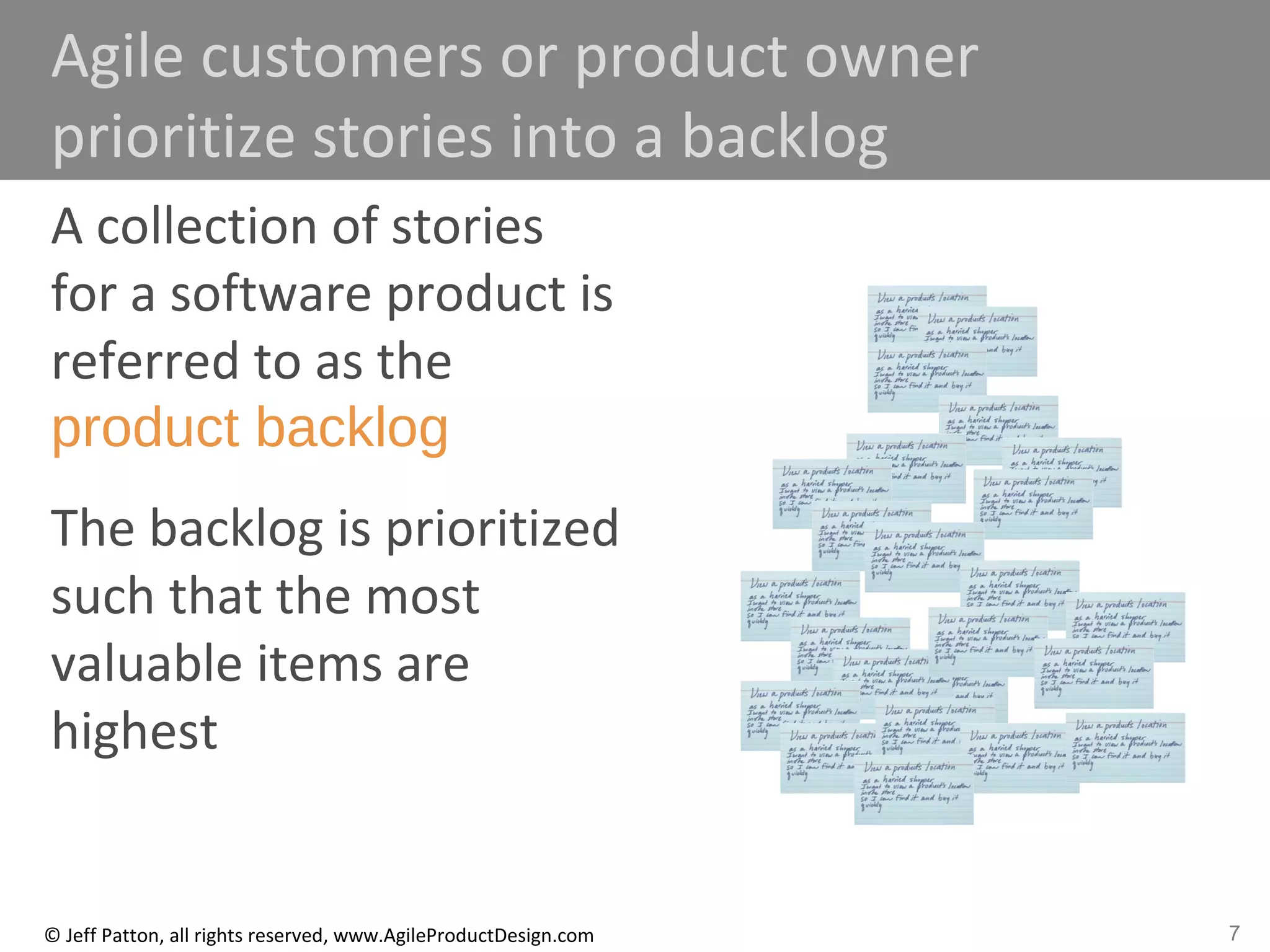 7© Jeff Patton, all rights reserved, www.AgileProductDesign.com
Agile customers or product owner
prioritize stories into a backlog
A collection of stories
for a software product is
referred to as the
product backlog
The backlog is prioritized
such that the most
valuable items are
highest
 