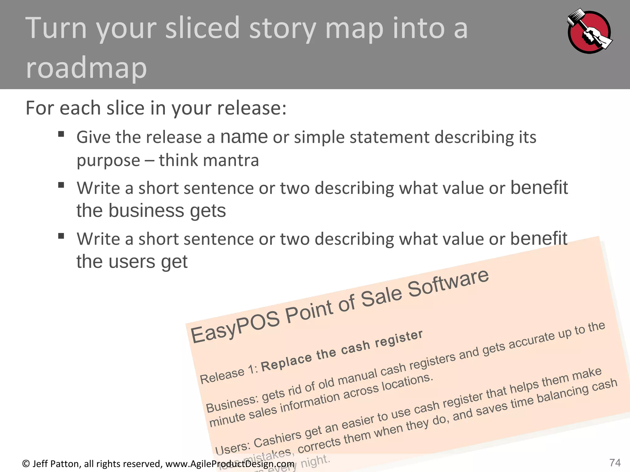 74
EasyPOS Point of Sale Software
Release 1: Replace the cash register
Business: gets rid of old manual cash registers and gets accurate up to the
minute sales information across locations.
Users: Cashiers get an easier to use cash register that helps them make
less mistakes, corrects them when they do, and saves time balancing cash
ry night.© Jeff Patton, all rights reserved, www.AgileProductDesign.com
Turn your sliced story map into a
roadmap
For each slice in your release:
 Give the release a name or simple statement describing its
purpose – think mantra
 Write a short sentence or two describing what value or benefit
the business gets
 Write a short sentence or two describing what value or benefit
the users get
 