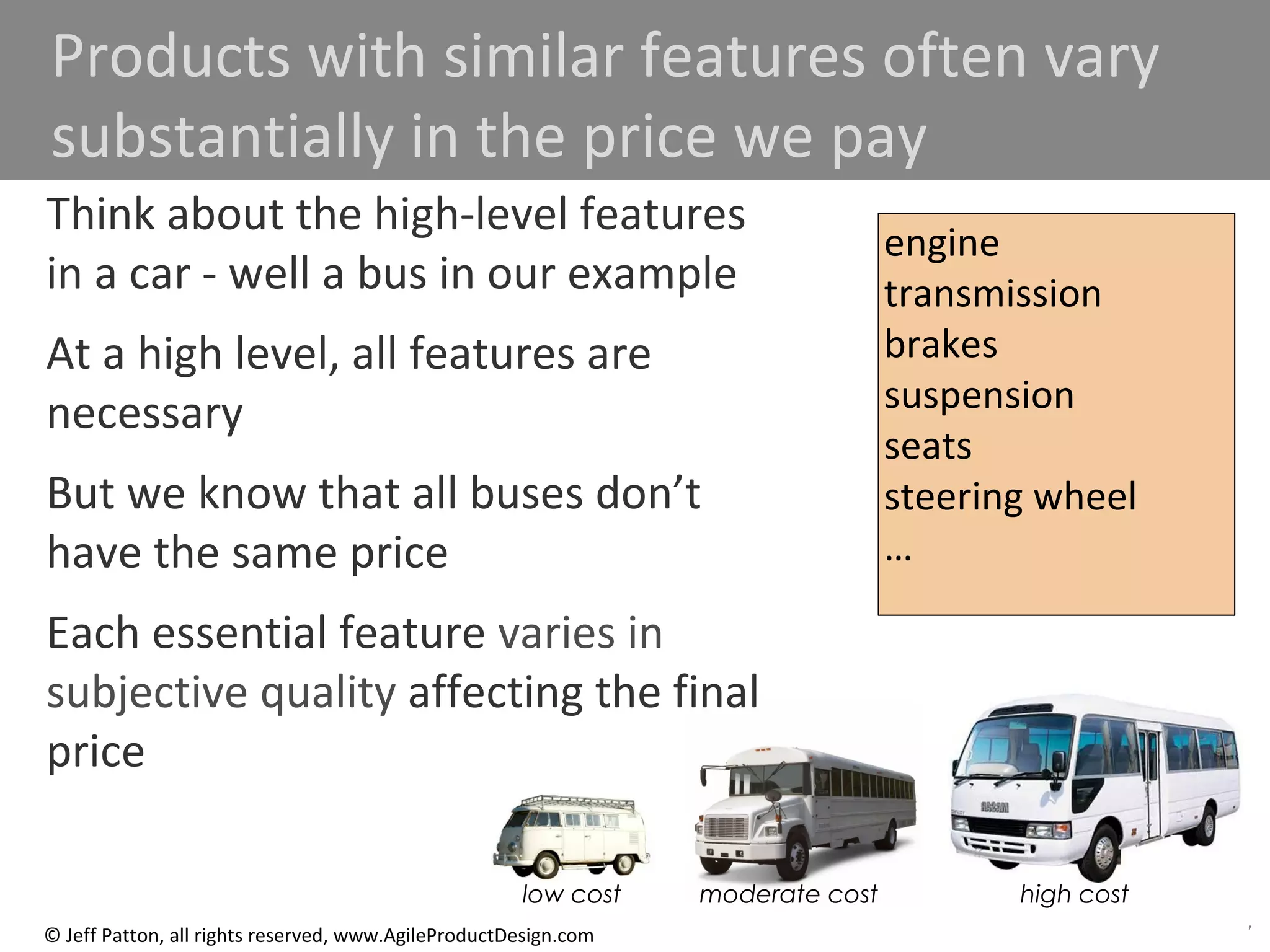 87© Jeff Patton, all rights reserved, www.AgileProductDesign.com
51
Products with similar features often vary
substantially in the price we pay
low cost moderate cost high cost
Think about the high-level features
in a car - well a bus in our example
At a high level, all features are
necessary
But we know that all buses don’t
have the same price
Each essential feature varies in
subjective quality affecting the final
price
engine
transmission
brakes
suspension
seats
steering wheel
…
 