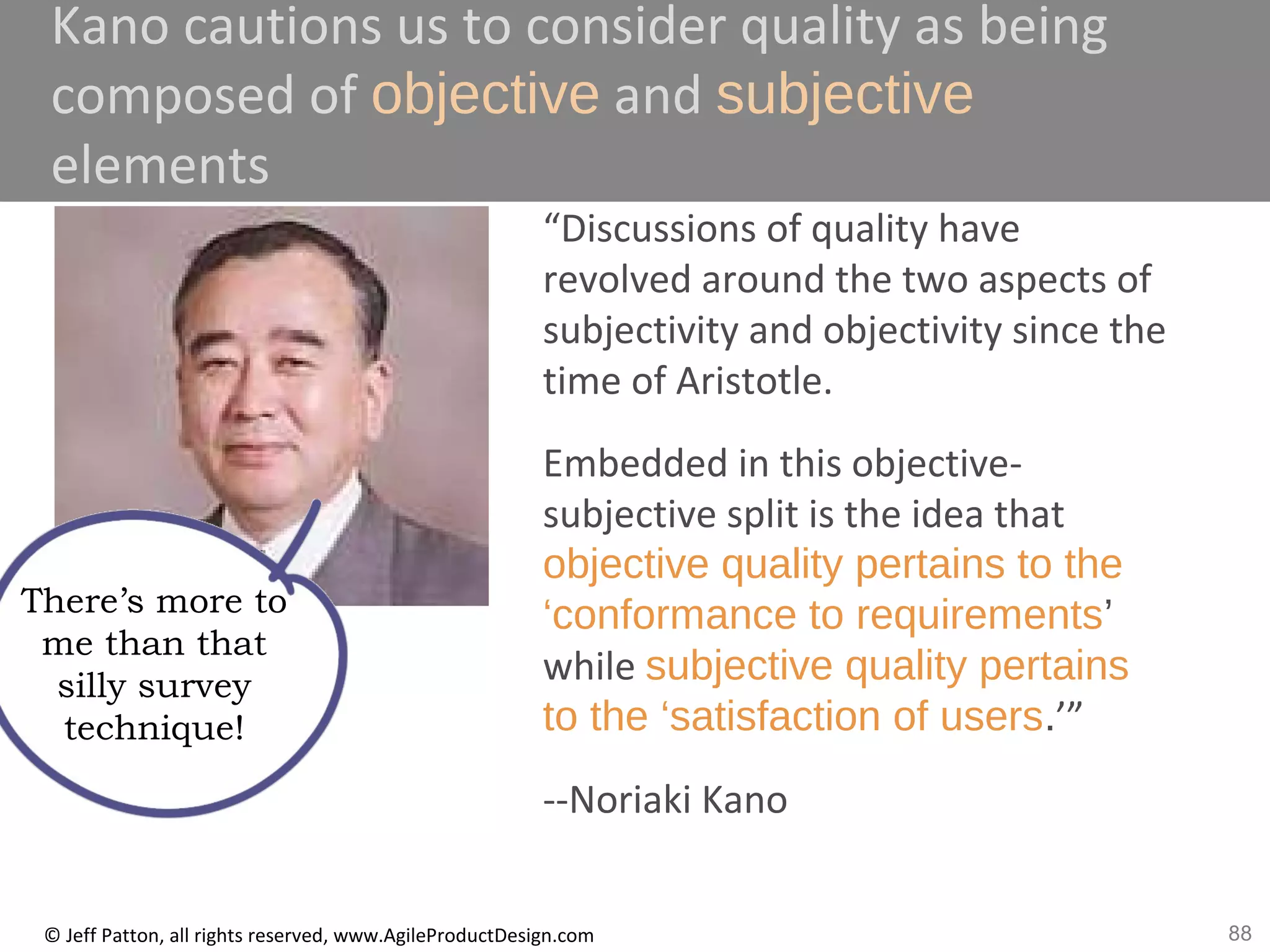 88© Jeff Patton, all rights reserved, www.AgileProductDesign.com
Kano cautions us to consider quality as being
composed of objective and subjective
elements
“Discussions of quality have
revolved around the two aspects of
subjectivity and objectivity since the
time of Aristotle.
Embedded in this objective-
subjective split is the idea that
objective quality pertains to the
‘conformance to requirements’
while subjective quality pertains
to the ‘satisfaction of users.’”
--Noriaki Kano
There’s more to
me than that
silly survey
technique!
 