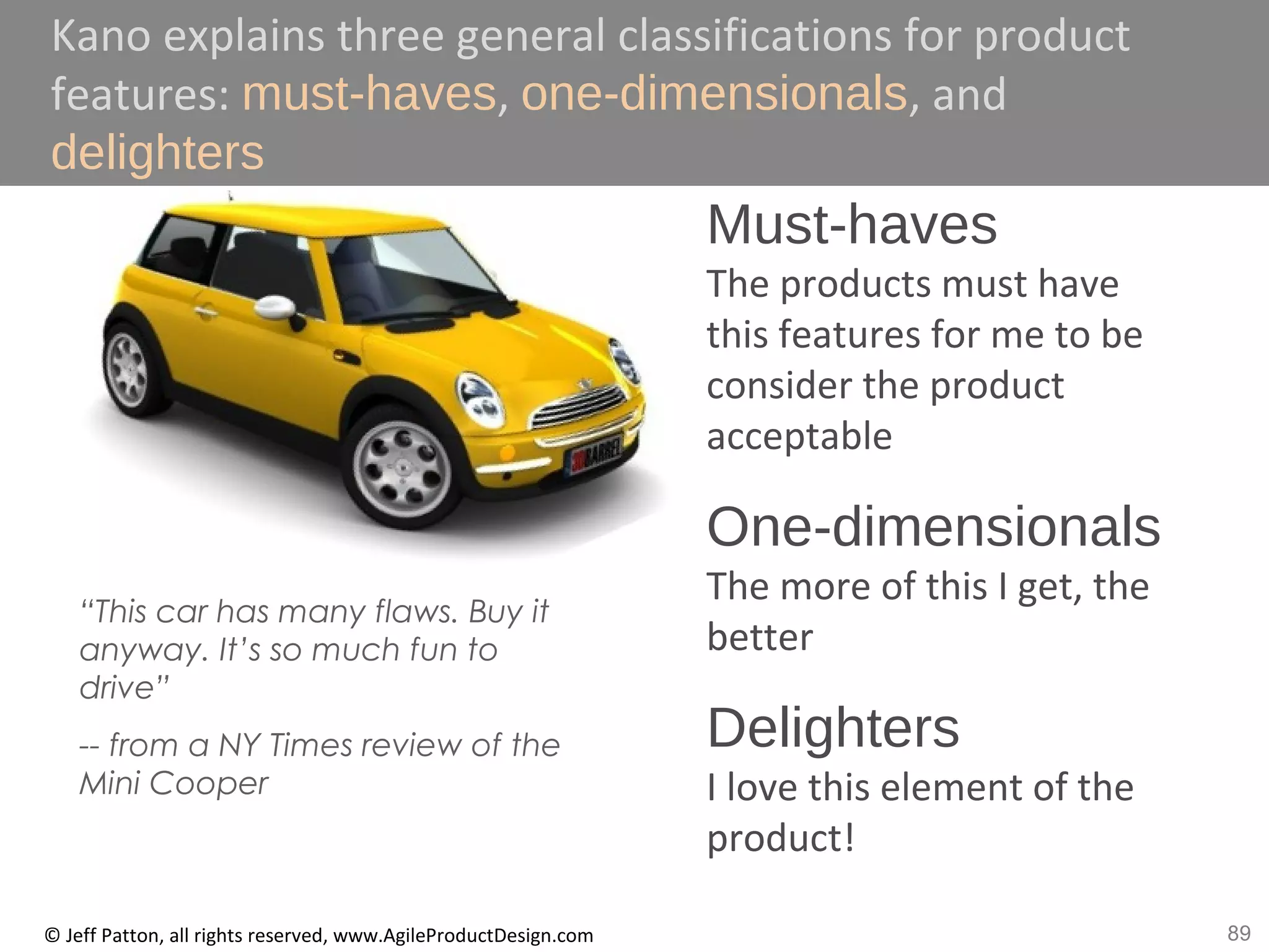 89© Jeff Patton, all rights reserved, www.AgileProductDesign.com
Kano explains three general classifications for product
features: must-haves, one-dimensionals, and
delighters
Must-haves
The products must have
this features for me to be
consider the product
acceptable
One-dimensionals
The more of this I get, the
better
Delighters
I love this element of the
product!
“This car has many flaws. Buy it
anyway. It’s so much fun to
drive”
-- from a NY Times review of the
Mini Cooper
 