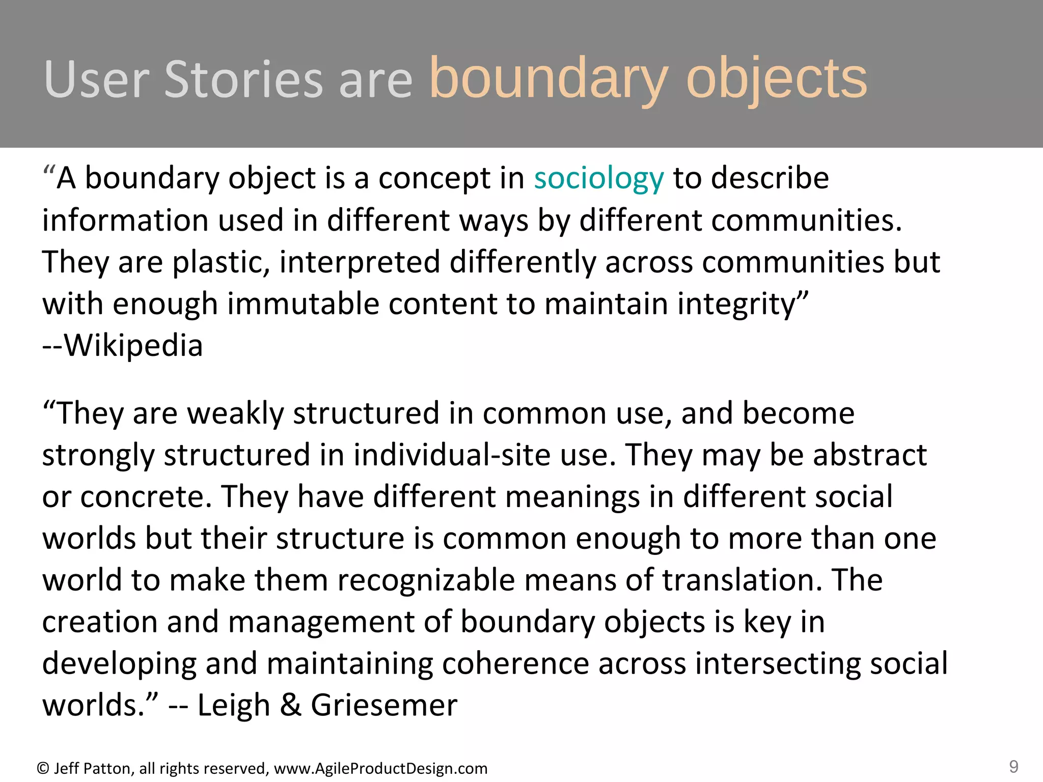 9© Jeff Patton, all rights reserved, www.AgileProductDesign.com
User Stories are boundary objects
“A boundary object is a concept in sociology to describe
information used in different ways by different communities.
They are plastic, interpreted differently across communities but
with enough immutable content to maintain integrity”
--Wikipedia
“They are weakly structured in common use, and become
strongly structured in individual-site use. They may be abstract
or concrete. They have different meanings in different social
worlds but their structure is common enough to more than one
world to make them recognizable means of translation. The
creation and management of boundary objects is key in
developing and maintaining coherence across intersecting social
worlds.” -- Leigh & Griesemer
 