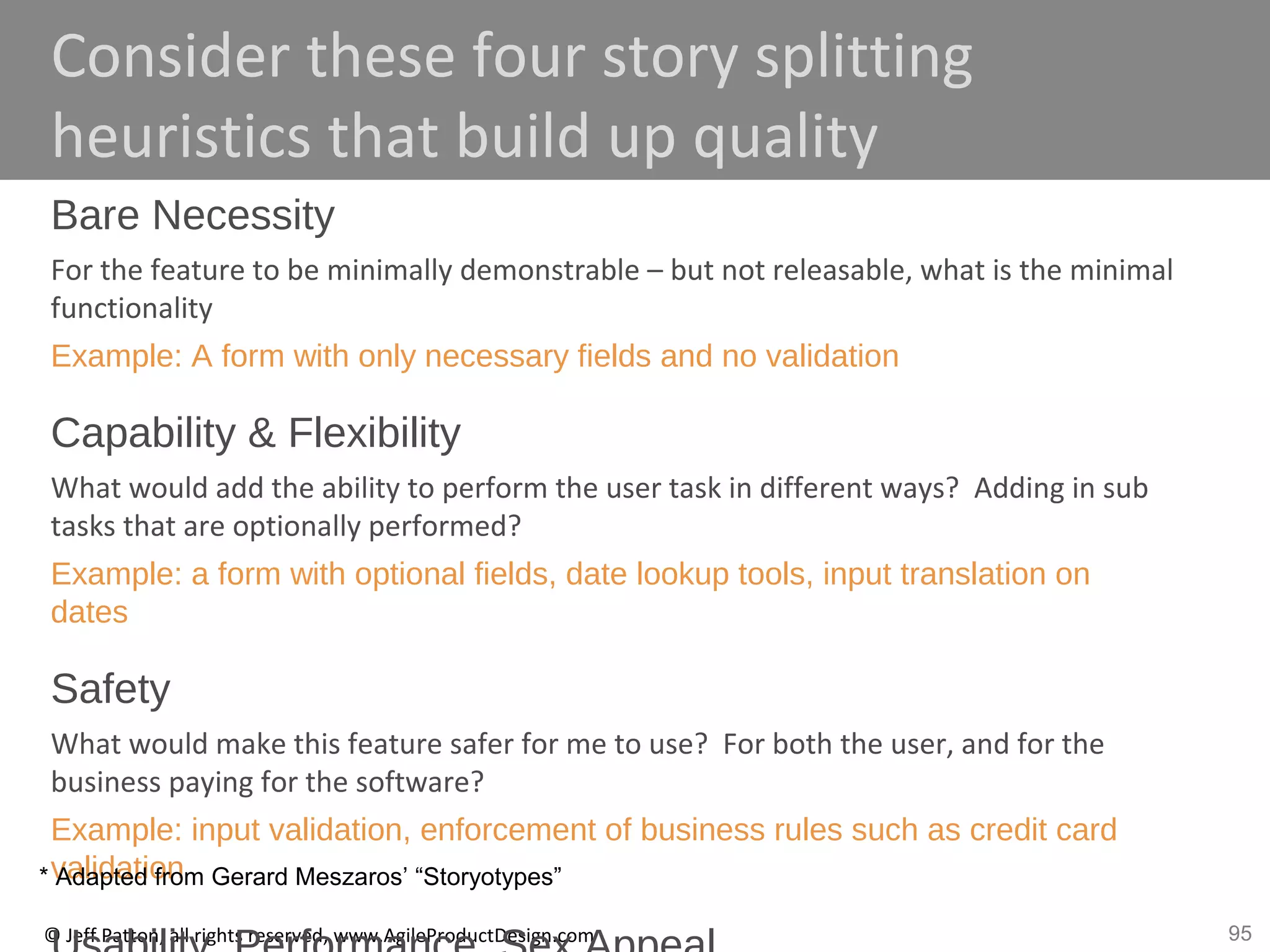 95© Jeff Patton, all rights reserved, www.AgileProductDesign.com
Consider these four story splitting
heuristics that build up quality
Bare Necessity
For the feature to be minimally demonstrable – but not releasable, what is the minimal
functionality
Example: A form with only necessary fields and no validation
Capability & Flexibility
What would add the ability to perform the user task in different ways? Adding in sub
tasks that are optionally performed?
Example: a form with optional fields, date lookup tools, input translation on
dates
Safety
What would make this feature safer for me to use? For both the user, and for the
business paying for the software?
Example: input validation, enforcement of business rules such as credit card
validation* Adapted from Gerard Meszaros’ “Storyotypes”
 