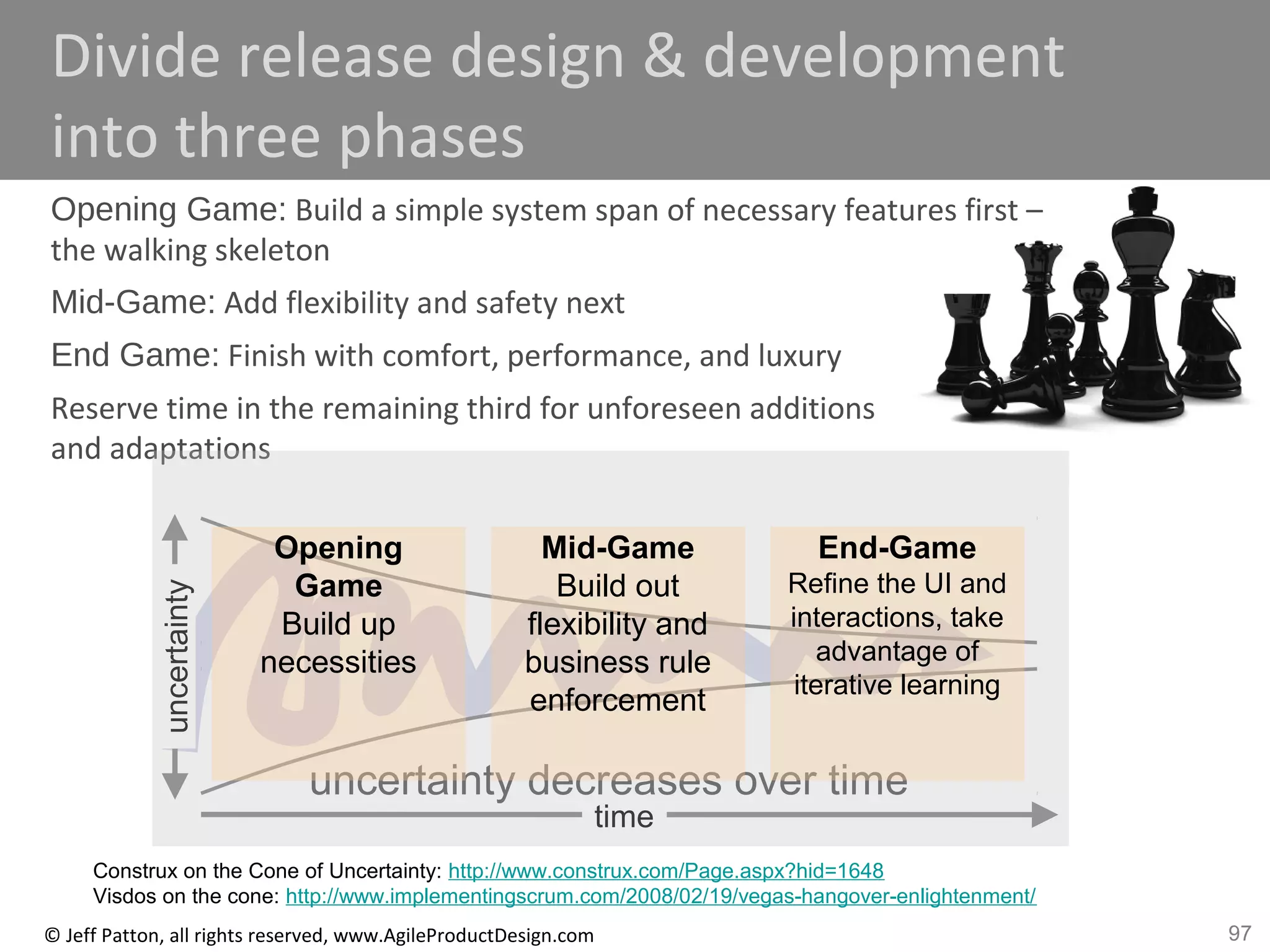 97© Jeff Patton, all rights reserved, www.AgileProductDesign.com
Divide release design & development
into three phases
Opening Game: Build a simple system span of necessary features first –
the walking skeleton
Mid-Game: Add flexibility and safety next
End Game: Finish with comfort, performance, and luxury
Reserve time in the remaining third for unforeseen additions
and adaptations
time
uncertainty decreases over time
uncertainty
Opening
Game
Build up
necessities
Mid-Game
Build out
flexibility and
business rule
enforcement
End-Game
Refine the UI and
interactions, take
advantage of
iterative learning
Construx on the Cone of Uncertainty: http://www.construx.com/Page.aspx?hid=1648
Visdos on the cone: http://www.implementingscrum.com/2008/02/19/vegas-hangover-enlightenment/
 