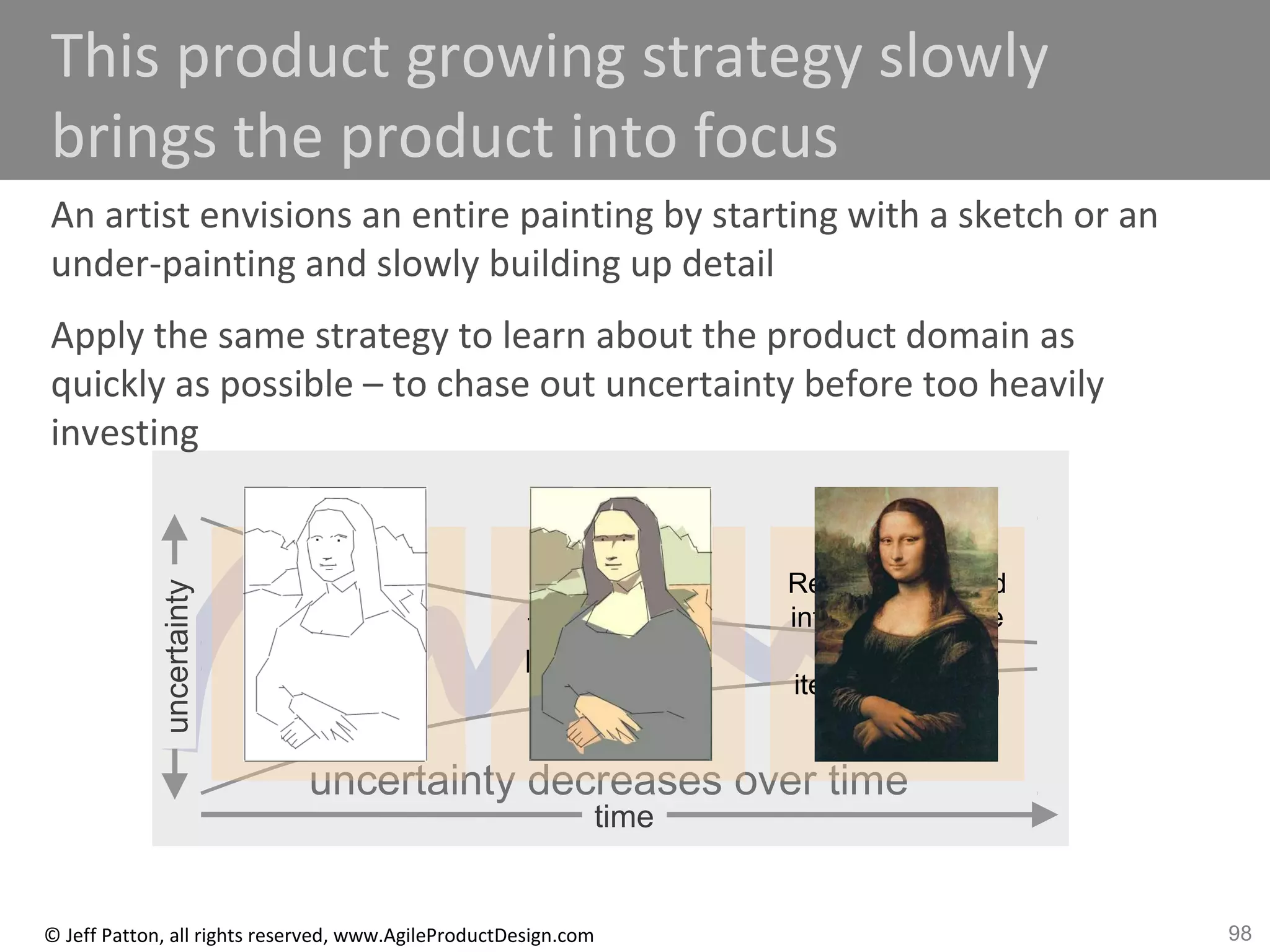 98© Jeff Patton, all rights reserved, www.AgileProductDesign.com
time
uncertainty decreases over time
uncertainty
This product growing strategy slowly
brings the product into focus
An artist envisions an entire painting by starting with a sketch or an
under-painting and slowly building up detail
Apply the same strategy to learn about the product domain as
quickly as possible – to chase out uncertainty before too heavily
investing
Opening
Game
Build up
necessities
Mid-Game
Build out
flexibility and
business rule
enforcement
End-Game
Refine the UI and
interactions, take
advantage of
iterative learning
 