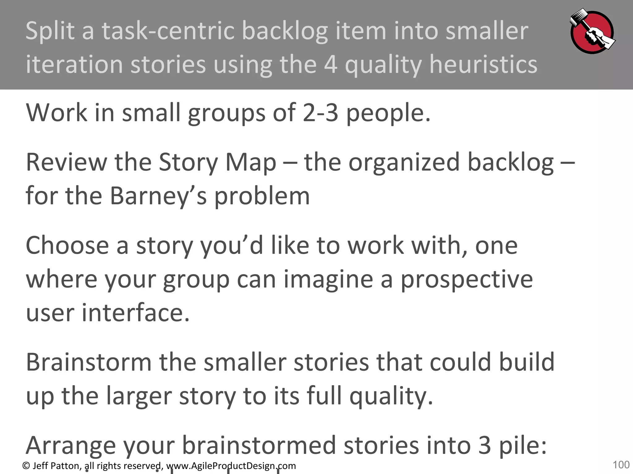 100© Jeff Patton, all rights reserved, www.AgileProductDesign.com
Split a task-centric backlog item into smaller
iteration stories using the 4 quality heuristics
Work in small groups of 2-3 people.
Review the Story Map – the organized backlog –
for the Barney’s problem
Choose a story you’d like to work with, one
where your group can imagine a prospective
user interface.
Brainstorm the smaller stories that could build
up the larger story to its full quality.
Arrange your brainstormed stories into 3 pile:
 