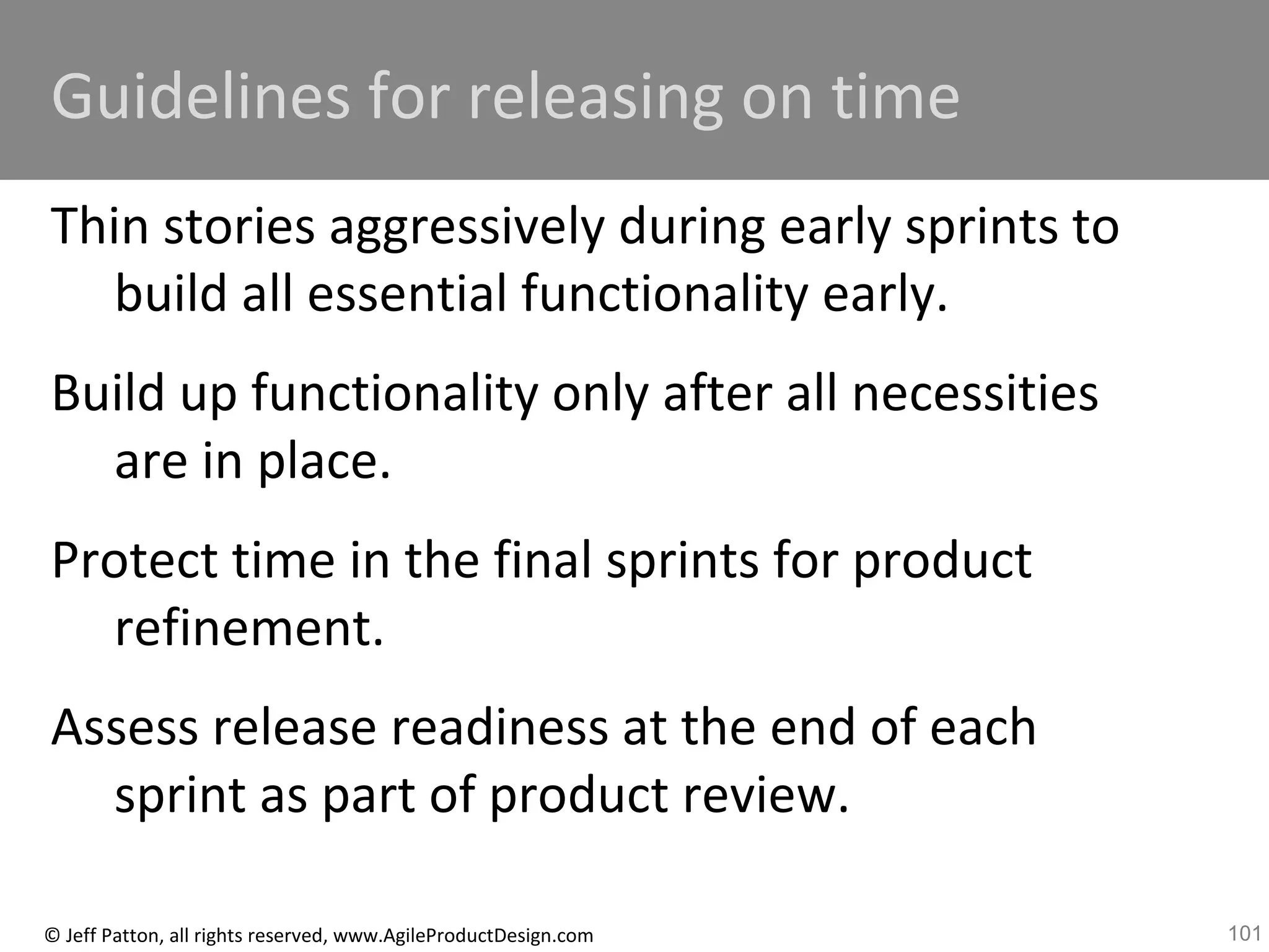 101© Jeff Patton, all rights reserved, www.AgileProductDesign.com
Guidelines for releasing on time
Thin stories aggressively during early sprints to
build all essential functionality early.
Build up functionality only after all necessities
are in place.
Protect time in the final sprints for product
refinement.
Assess release readiness at the end of each
sprint as part of product review.
 
