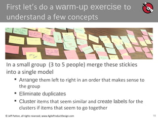 18© Jeff Patton, all rights reserved, www.AgileProductDesign.com
First let’s do a warm-up exercise to
understand a few concepts
In a small group (3 to 5 people) merge these stickies
into a single model
 Arrange them left to right in an order that makes sense to
the group
 Eliminate duplicates
 Cluster items that seem similar and create labels for the
clusters if items that seem to go together
 