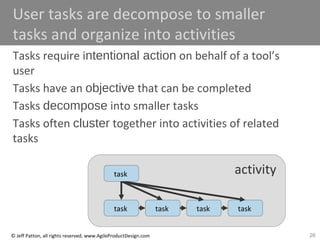 26© Jeff Patton, all rights reserved, www.AgileProductDesign.com
activity
User tasks are decompose to smaller
tasks and organize into activities
Tasks require intentional action on behalf of a tool’s
user
Tasks have an objective that can be completed
Tasks decompose into smaller tasks
Tasks often cluster together into activities of related
tasks
task task task task
task
 