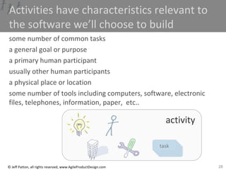 28© Jeff Patton, all rights reserved, www.AgileProductDesign.com
tasktasktasktask
Activities have characteristics relevant to
the software we’ll choose to build
some number of common tasks
a general goal or purpose
a primary human participant
usually other human participants
a physical place or location
some number of tools including computers, software, electronic
files, telephones, information, paper, etc..
activity
 