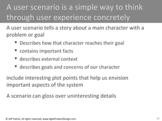 37© Jeff Patton, all rights reserved, www.AgileProductDesign.com
A user scenario is a simple way to think
through user experience concretely
A user scenario tells a story about a main character with a
problem or goal
 Describes how that character reaches their goal
 contains important facts
 describes external context
 describes goals and concerns of our character
include interesting plot points that help us envision
important aspects of the system
A scenario can gloss over uninteresting details
 