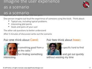 38© Jeff Patton, all rights reserved, www.AgileProductDesign.com
Imagine the user experience
as a scenario
as a scenarioSeparate your team of four into two pairs
One person imagine out loud the experience of someone using the kiosk. Think about:
 Typical use, including typical problems
 Interesting plot points
 Goals and pains of your user
The other ask questions to better understand
After 5 minutes of discussion write out the scenario
Pair one think about Carol:
casual browser
“I want to find something good from a
band I heard on the radio.”
Goal: : have fun finding something
interesting
Pair two think about Isaac:
Impatient buyer
“I wan to find a specific hard to find
foreign film.”
Goal: : Find it and get out quickly
without wasting my time
 