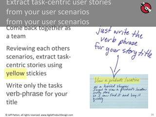 39© Jeff Patton, all rights reserved, www.AgileProductDesign.com
Extract task-centric user stories
from your user scenarios
from your user scenarios
Come back together as
a team
Reviewing each others
scenarios, extract task-
centric stories using
yellow stickies
Write only the tasks
verb-phrase for your
title
 